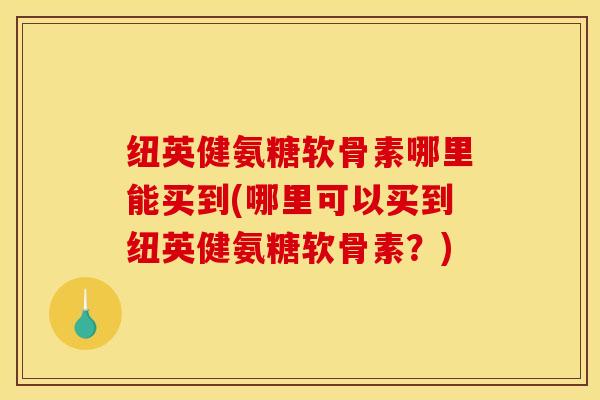 纽英健氨糖软骨素哪里能买到(哪里可以买到纽英健氨糖软骨素？)
