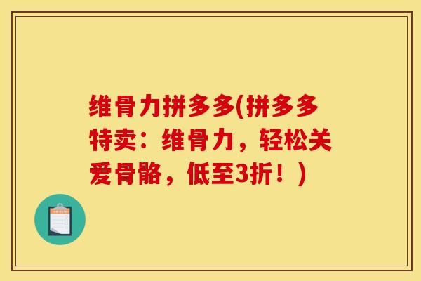维骨力拼多多(拼多多特卖：维骨力，轻松关爱骨骼，低至3折！)