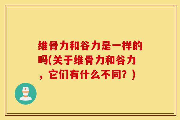 维骨力和谷力是一样的吗(关于维骨力和谷力，它们有什么不同？)