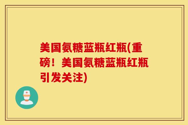 美国氨糖蓝瓶红瓶(重磅！美国氨糖蓝瓶红瓶引发关注)