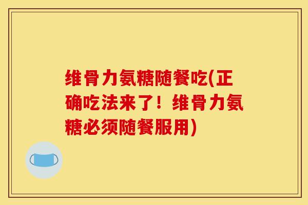 维骨力氨糖随餐吃(正确吃法来了！维骨力氨糖必须随餐服用)