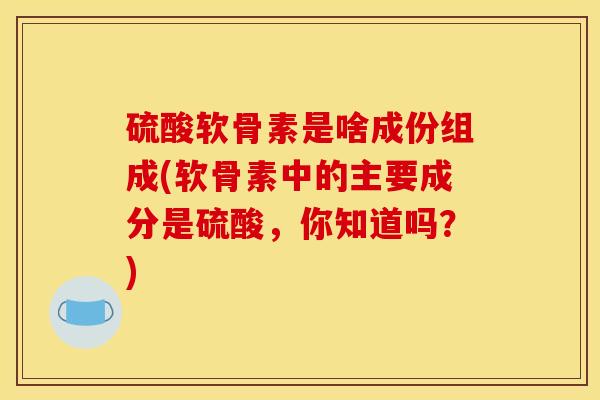 硫酸软骨素是啥成份组成(软骨素中的主要成分是硫酸，你知道吗？)