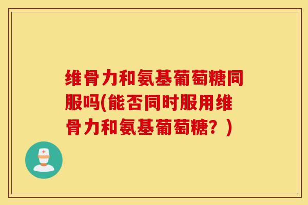维骨力和氨基葡萄糖同服吗(能否同时服用维骨力和氨基葡萄糖？)