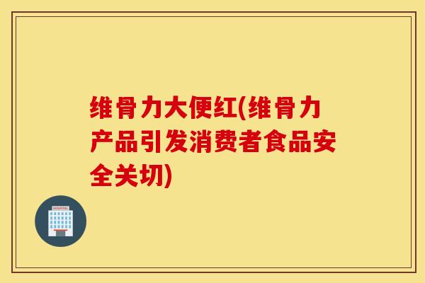 维骨力大便红(维骨力产品引发消费者食品安全关切)