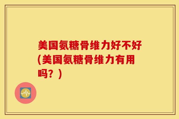 美国氨糖骨维力好不好(美国氨糖骨维力有用吗？)
