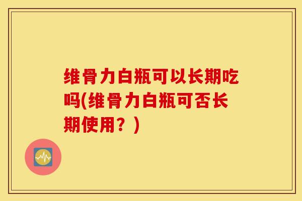 维骨力白瓶可以长期吃吗(维骨力白瓶可否长期使用？)