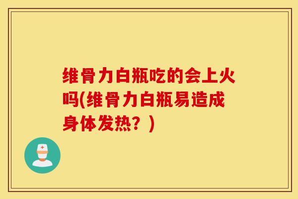 维骨力白瓶吃的会上火吗(维骨力白瓶易造成身体发热？)