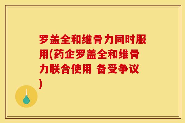 罗盖全和维骨力同时服用(药企罗盖全和维骨力联合使用 备受争议)