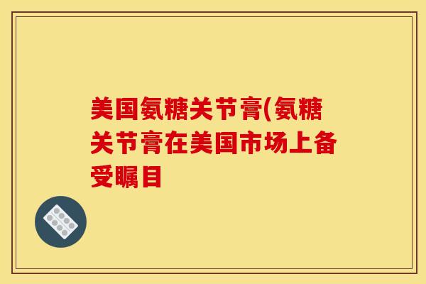 美国氨糖关节膏(氨糖关节膏在美国市场上备受瞩目