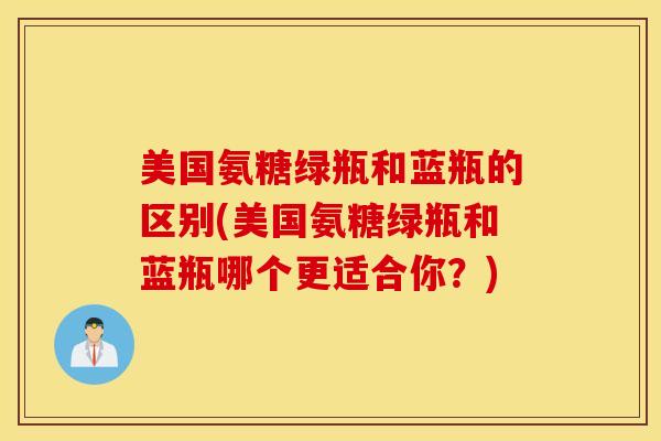 美国氨糖绿瓶和蓝瓶的区别(美国氨糖绿瓶和蓝瓶哪个更适合你?) 美国氨糖绿瓶和蓝瓶的区别(美国氨糖绿瓶和蓝瓶哪个更适合你?)