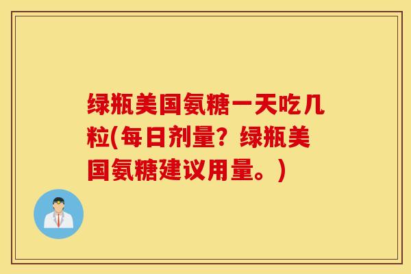 绿瓶美国氨糖一天吃几粒(每日剂量？绿瓶美国氨糖建议用量。)