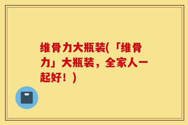 维骨力大瓶装(「维骨力」大瓶装，全家人一起好！)