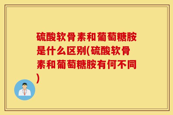硫酸软骨素和葡萄糖胺是什么区别(硫酸软骨素和葡萄糖胺有何不同)