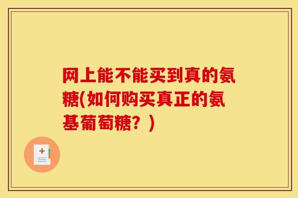 网上能不能买到真的氨糖(如何购买真正的氨基葡萄糖？)