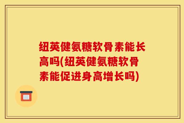 纽英健氨糖软骨素能长高吗(纽英健氨糖软骨素能促进身高增长吗)
