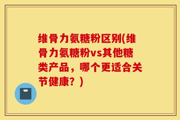 维骨力氨糖粉区别(维骨力氨糖粉vs其他糖类产品，哪个更适合关节健康？)
