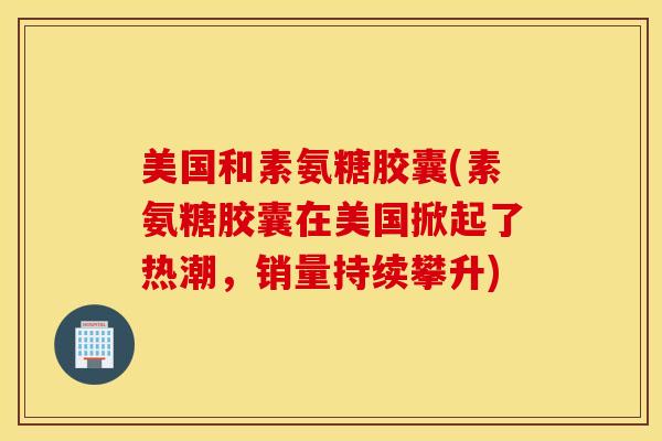 美国和素氨糖胶囊(素氨糖胶囊在美国掀起了热潮，销量持续攀升)