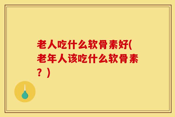 老人吃什么软骨素好(老年人该吃什么软骨素？)