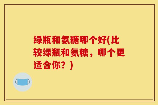 绿瓶和氨糖哪个好(比较绿瓶和氨糖，哪个更适合你？)