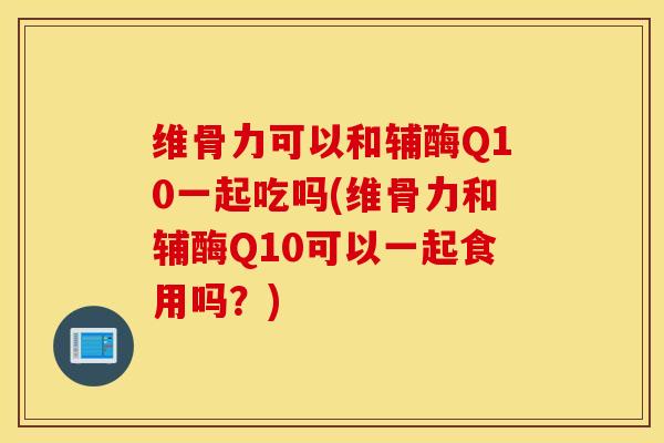 维骨力可以和辅酶Q10一起吃吗(维骨力和辅酶Q10可以一起食用吗？)