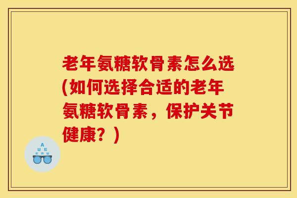 老年氨糖软骨素怎么选(如何选择合适的老年氨糖软骨素，保护关节健康？)