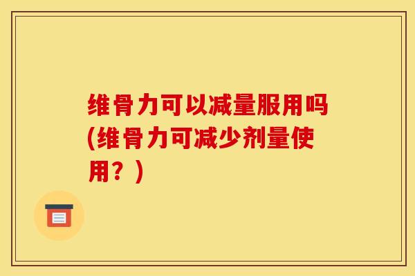 维骨力可以减量服用吗(维骨力可减少剂量使用？)