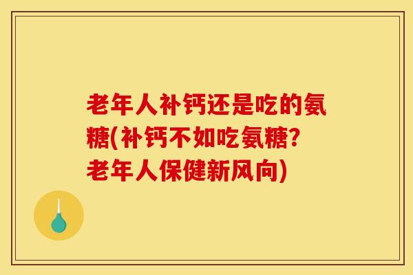 老年人补钙还是吃的氨糖(补钙不如吃氨糖？老年人保健新风向)