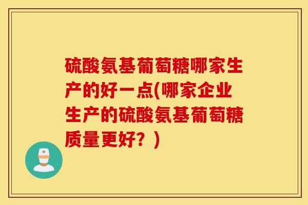 硫酸氨基葡萄糖哪家生产的好一点(哪家企业生产的硫酸氨基葡萄糖质量更好？)