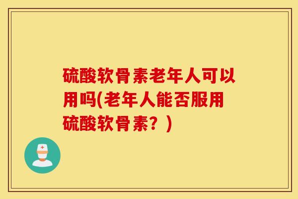 硫酸软骨素老年人可以用吗(老年人能否服用硫酸软骨素?) 硫酸软骨素老年人可以用吗(老年人能否服用硫酸软骨素?)