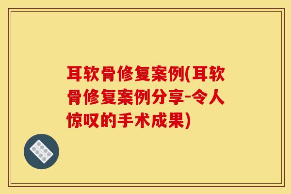 耳软骨修复案例(耳软骨修复案例分享-令人惊叹的手术成果)