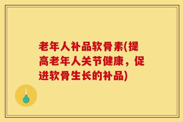 老年人补品软骨素(提高老年人关节健康，促进软骨生长的补品)