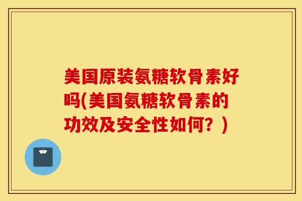 美国原装氨糖软骨素好吗(美国氨糖软骨素的功效及安全性如何？)