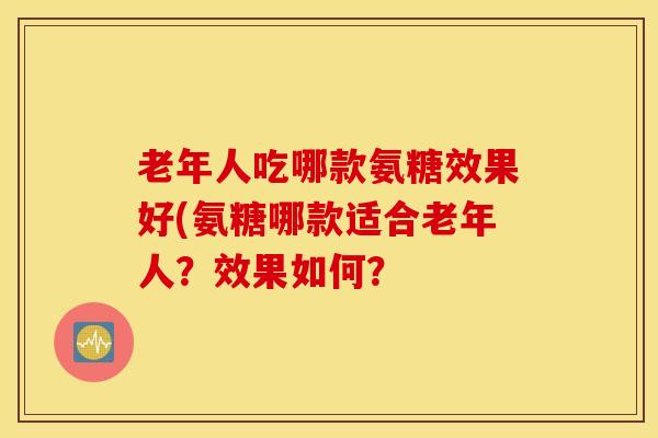 老年人吃哪款氨糖效果好(氨糖哪款适合老年人？效果如何？