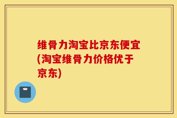 维骨力淘宝比京东便宜(淘宝维骨力价格优于京东)