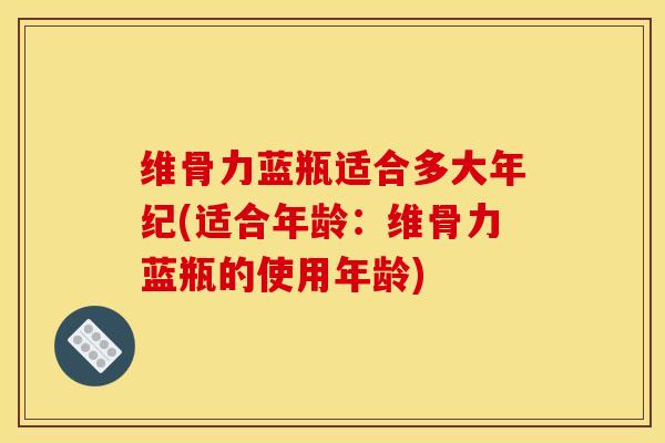 维骨力蓝瓶适合多大年纪(适合年龄:维骨力蓝瓶的使用年龄) 维骨力蓝瓶适合多大年纪(适合年龄:维骨力蓝瓶的使用年龄)