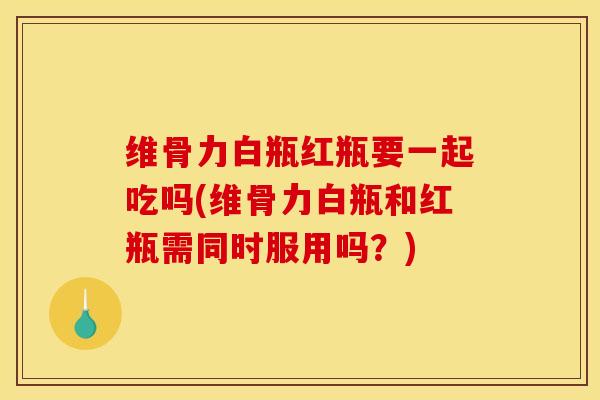 维骨力白瓶红瓶要一起吃吗(维骨力白瓶和红瓶需同时服用吗？)