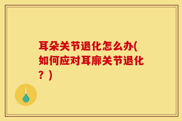 耳朵关节退化怎么办(如何应对耳廓关节退化？)