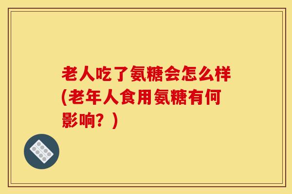 老人吃了氨糖会怎么样(老年人食用氨糖有何影响？)