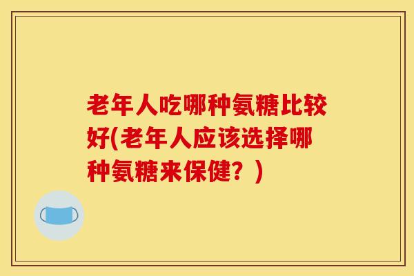 老年人吃哪种氨糖比较好(老年人应该选择哪种氨糖来保健？)