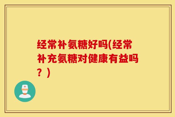 经常补氨糖好吗(经常补充氨糖对健康有益吗？)