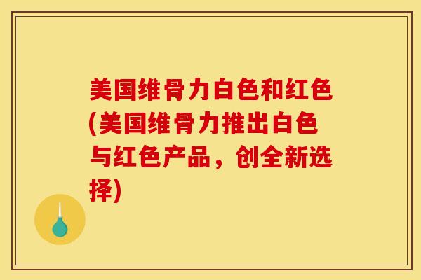 美国维骨力白色和红色(美国维骨力推出白色与红色产品，创全新选择)