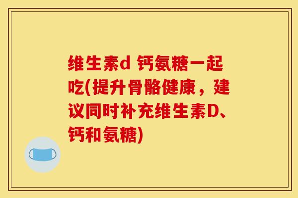 维生素d 钙氨糖一起吃(提升骨骼健康，建议同时补充维生素D、钙和氨糖)