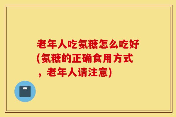 老年人吃氨糖怎么吃好(氨糖的正确食用方式，老年人请注意)