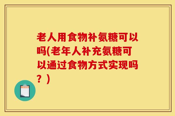 老人用食物补氨糖可以吗(老年人补充氨糖可以通过食物方式实现吗？)