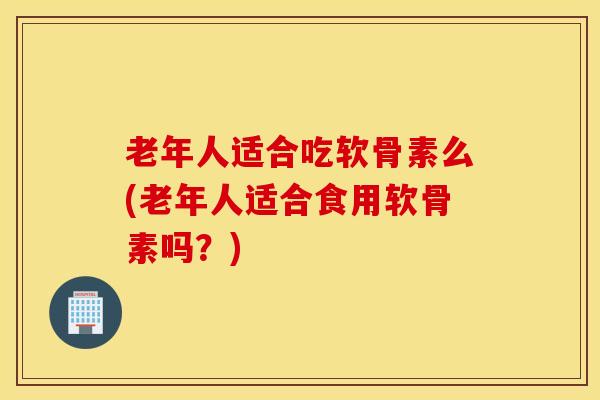老年人适合吃软骨素么(老年人适合食用软骨素吗？)