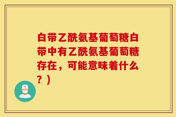 白带乙酰氨基葡萄糖白带中有乙酰氨基葡萄糖存在，可能意味着什么？)