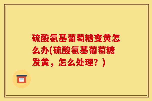 硫酸氨基葡萄糖变黄怎么办(硫酸氨基葡萄糖发黄，怎么处理？)