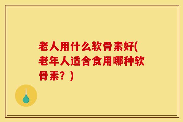 老人用什么软骨素好(老年人适合食用哪种软骨素?) 老人用什么软骨素好(老年人适合食用哪种软骨素?)