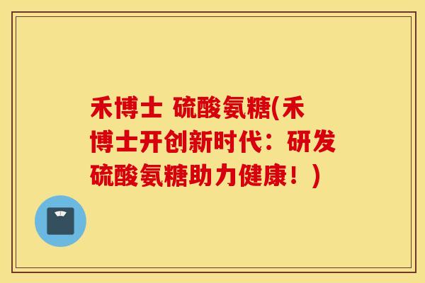 禾博士 硫酸氨糖(禾博士开创新时代：研发硫酸氨糖助力健康！)