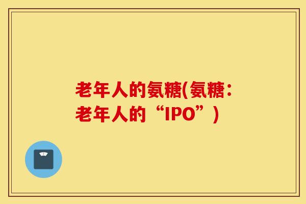 老年人的氨糖(氨糖：老年人的“IPO”)